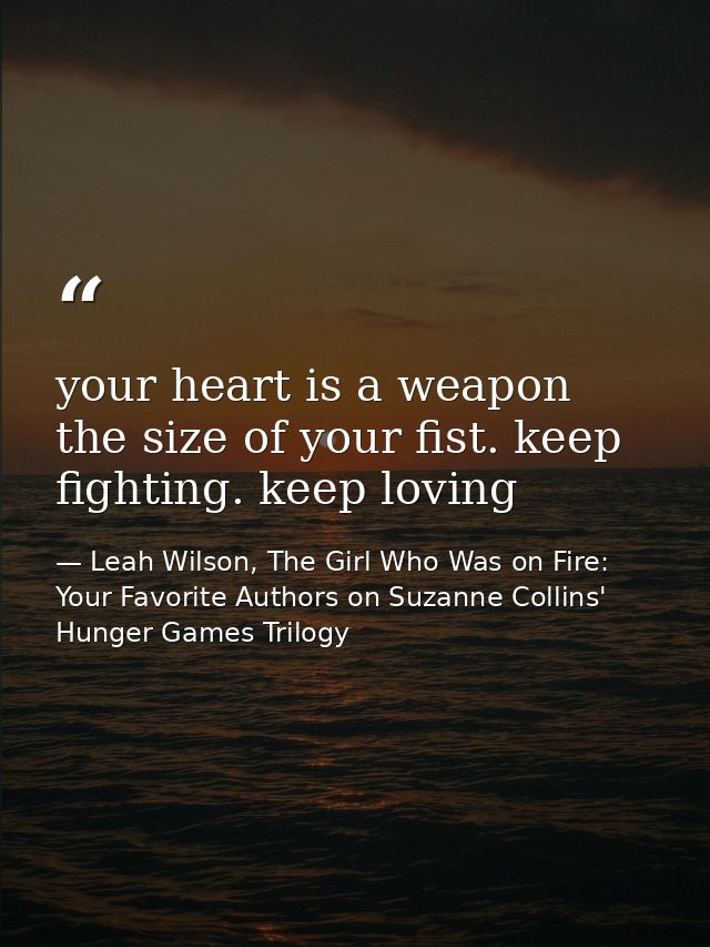 your heart is a weapon the size of your fist. keep fighting. keep loving — Leah Wilson, The Girl Who Was on Fire: Your Favorite Authors on Suzanne Collins' Hunger Games Trilogy