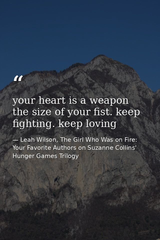 your heart is a weapon the size of your fist. keep fighting. keep loving — Leah Wilson, The Girl Who Was on Fire: Your Favorite Authors on Suzanne Collins' Hunger Games Trilogy