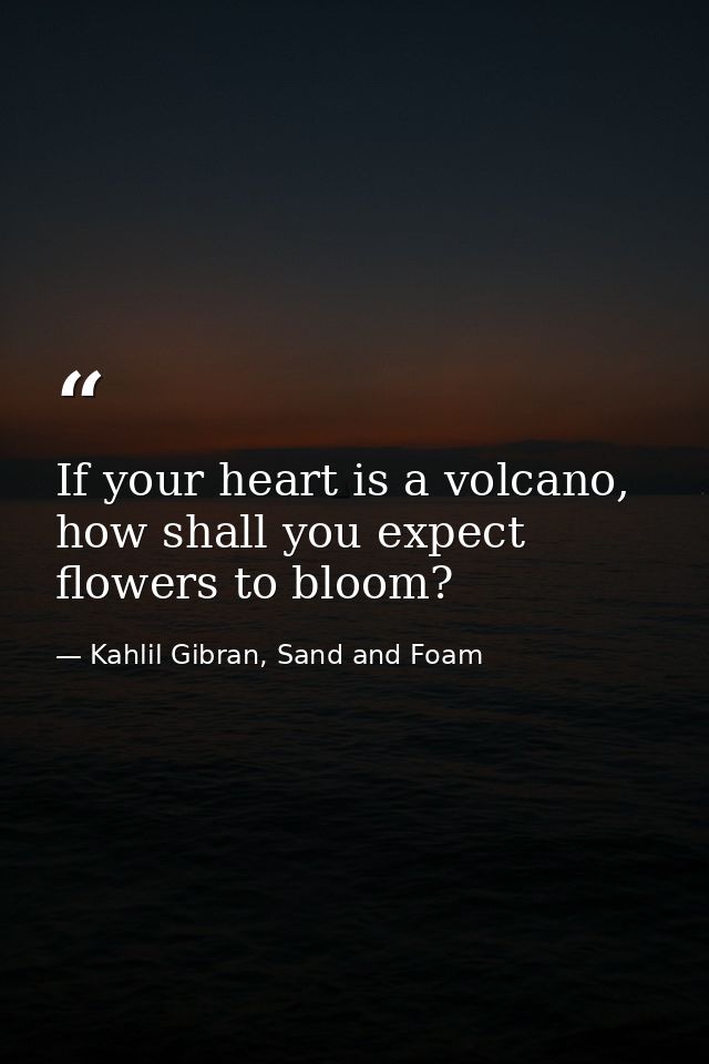 If your heart is a volcano, how shall you expect flowers to bloom? — Kahlil Gibran, Sand and Foam