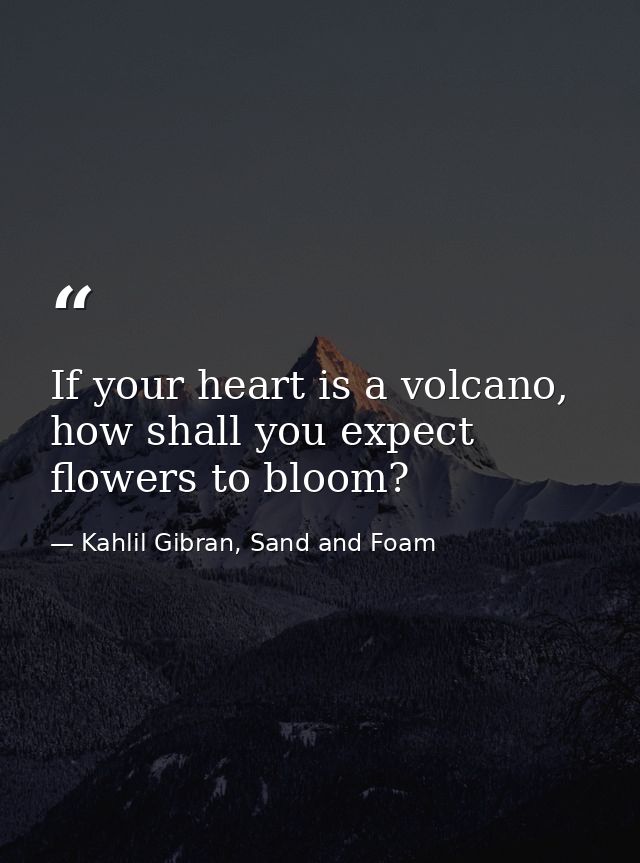 If your heart is a volcano, how shall you expect flowers to bloom? — Kahlil Gibran, Sand and Foam