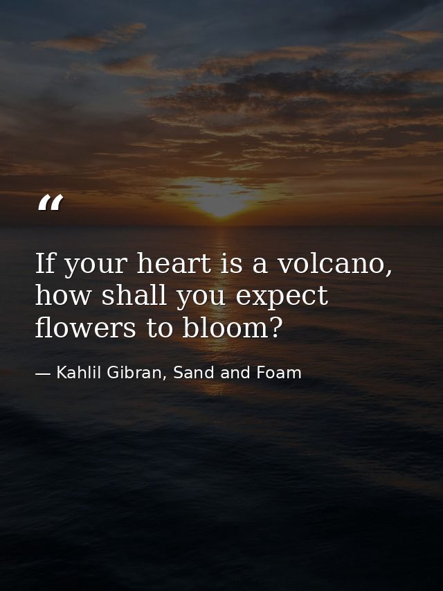 If your heart is a volcano, how shall you expect flowers to bloom? — Kahlil Gibran, Sand and Foam