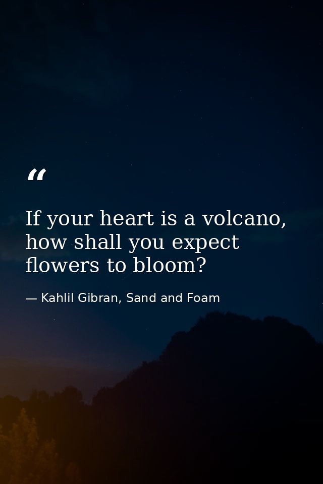 If your heart is a volcano, how shall you expect flowers to bloom? — Kahlil Gibran, Sand and Foam