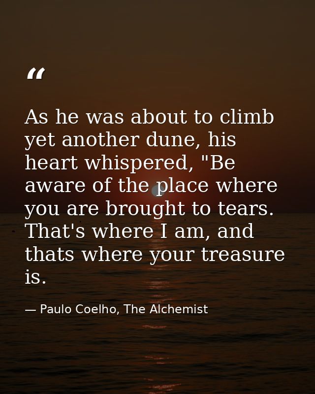 As he was about to climb yet another dune, his heart whispered, "Be aware of the place where you are brought to tears. T — Paulo Coelho, The Alchemist