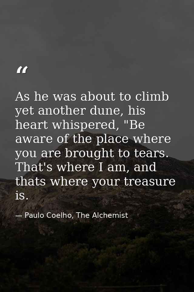 As he was about to climb yet another dune, his heart whispered, "Be aware of the place where you are brought to tears. T — Paulo Coelho, The Alchemist
