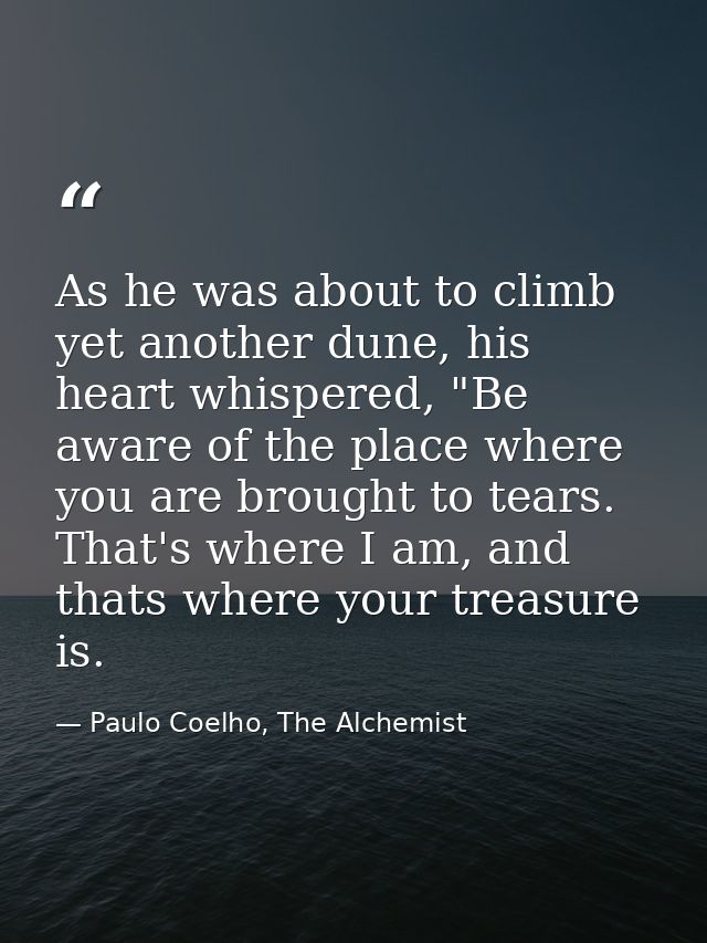As he was about to climb yet another dune, his heart whispered, "Be aware of the place where you are brought to tears. T — Paulo Coelho, The Alchemist