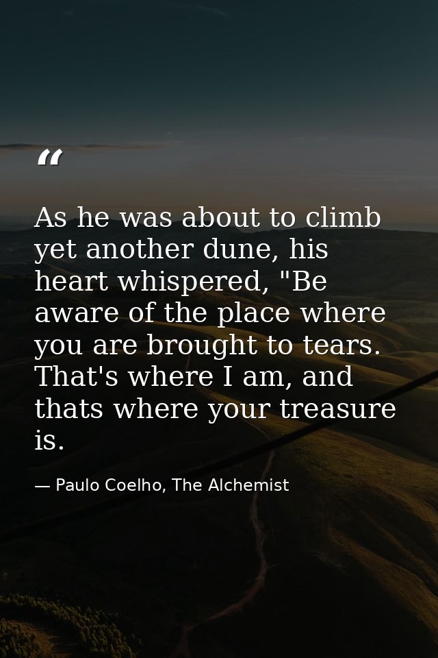 As he was about to climb yet another dune, his heart whispered, "Be aware of the place where you are brought to tears. T — Paulo Coelho, The Alchemist