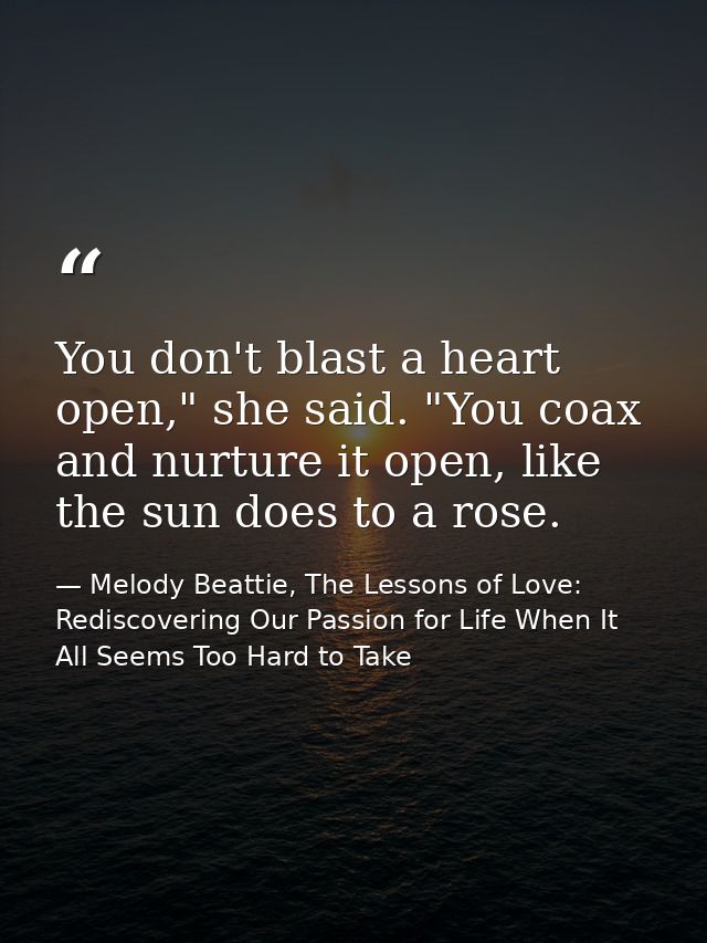 You don't blast a heart open," she said. "You coax and nurture it open, like the sun does to a rose. — Melody Beattie, The Lessons of Love: Rediscovering Our Passion for Life When It All Seems Too Hard to Take