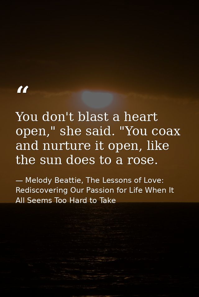 You don't blast a heart open," she said. "You coax and nurture it open, like the sun does to a rose. — Melody Beattie, The Lessons of Love: Rediscovering Our Passion for Life When It All Seems Too Hard to Take