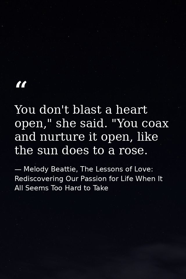 You don't blast a heart open," she said. "You coax and nurture it open, like the sun does to a rose. — Melody Beattie, The Lessons of Love: Rediscovering Our Passion for Life When It All Seems Too Hard to Take