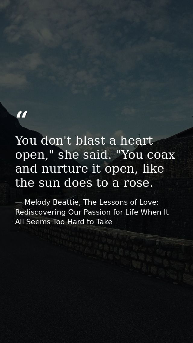 You don't blast a heart open," she said. "You coax and nurture it open, like the sun does to a rose. — Melody Beattie, The Lessons of Love: Rediscovering Our Passion for Life When It All Seems Too Hard to Take