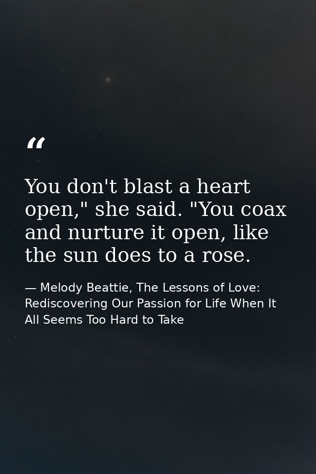 You don't blast a heart open," she said. "You coax and nurture it open, like the sun does to a rose. — Melody Beattie, The Lessons of Love: Rediscovering Our Passion for Life When It All Seems Too Hard to Take