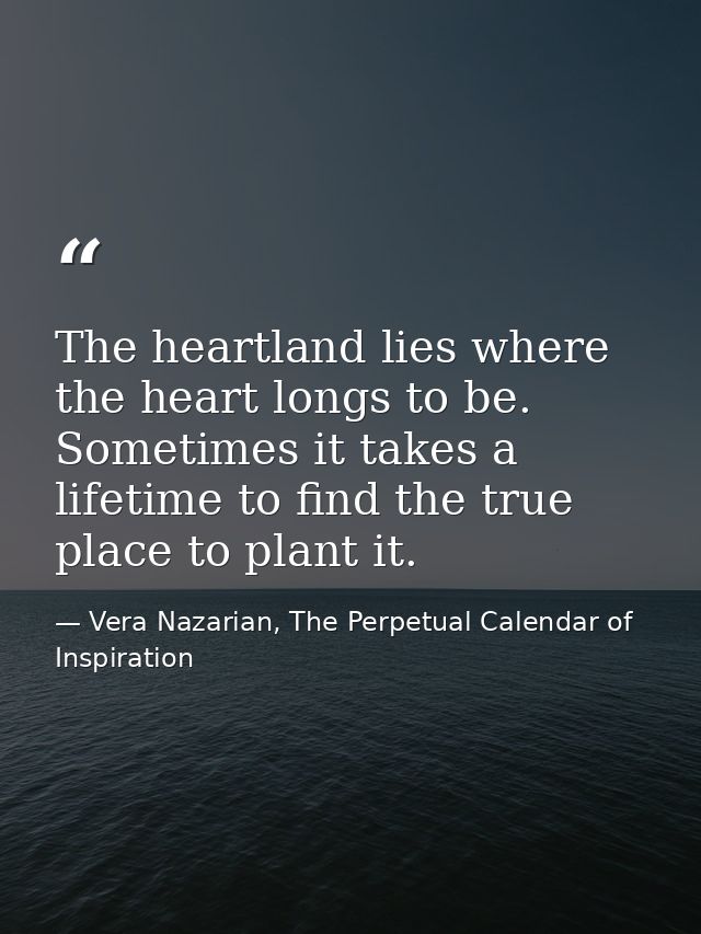 The heartland lies where the heart longs to be. Sometimes it takes a lifetime to find the true place to plant it. — Vera Nazarian, The Perpetual Calendar of Inspiration