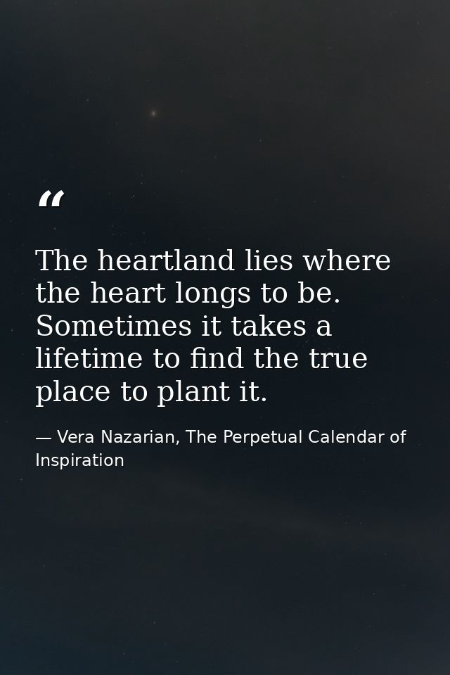 The heartland lies where the heart longs to be. Sometimes it takes a lifetime to find the true place to plant it. — Vera Nazarian, The Perpetual Calendar of Inspiration