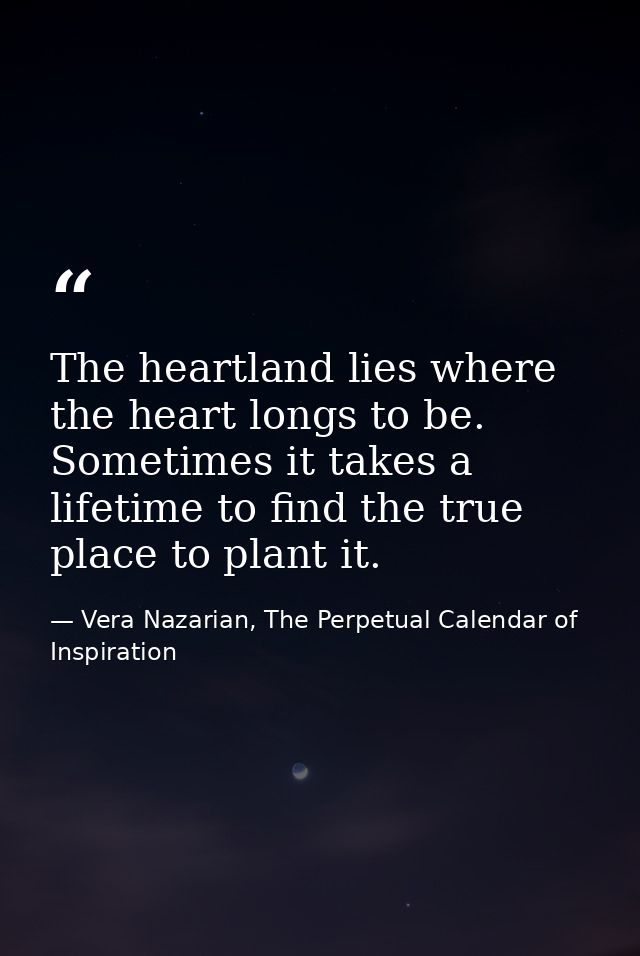 The heartland lies where the heart longs to be. Sometimes it takes a lifetime to find the true place to plant it. — Vera Nazarian, The Perpetual Calendar of Inspiration