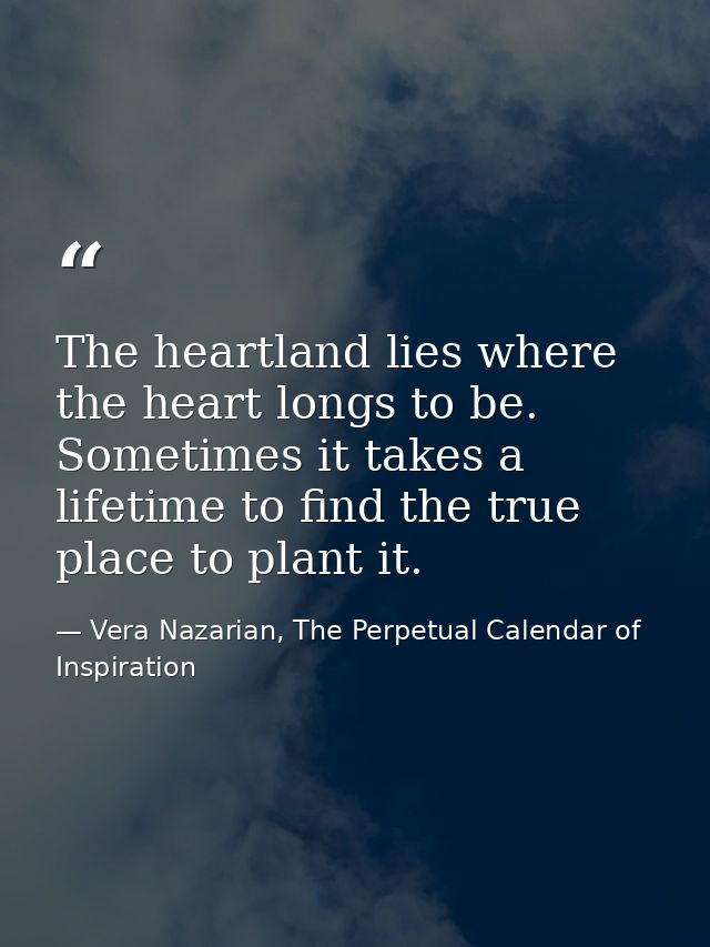 The heartland lies where the heart longs to be. Sometimes it takes a lifetime to find the true place to plant it. — Vera Nazarian, The Perpetual Calendar of Inspiration