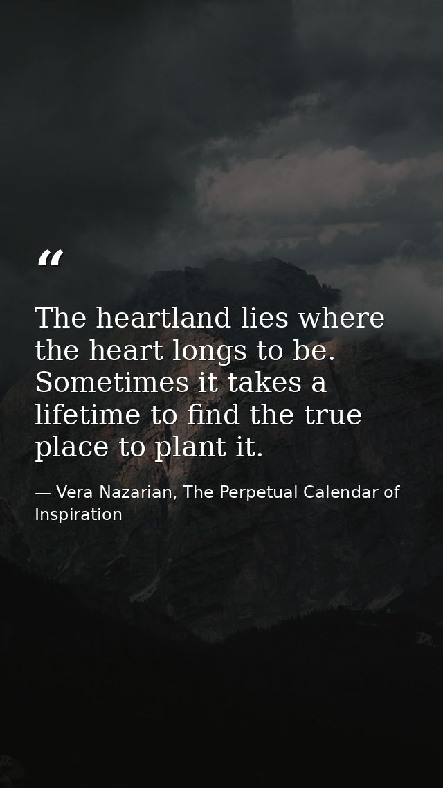 The heartland lies where the heart longs to be. Sometimes it takes a lifetime to find the true place to plant it. — Vera Nazarian, The Perpetual Calendar of Inspiration