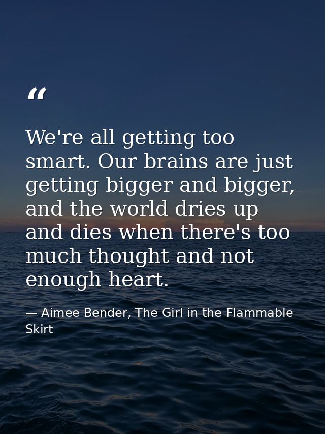 We're all getting too smart. Our brains are just getting bigger and bigger, and the world dries up and dies when there's — Aimee Bender, The Girl in the Flammable Skirt
