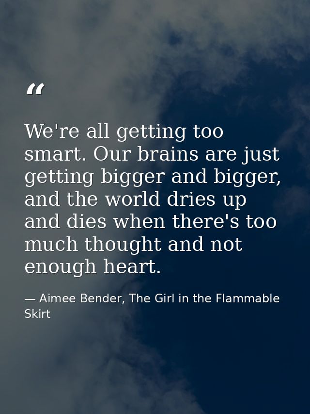 We're all getting too smart. Our brains are just getting bigger and bigger, and the world dries up and dies when there's — Aimee Bender, The Girl in the Flammable Skirt