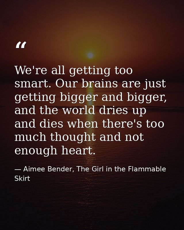 We're all getting too smart. Our brains are just getting bigger and bigger, and the world dries up and dies when there's — Aimee Bender, The Girl in the Flammable Skirt