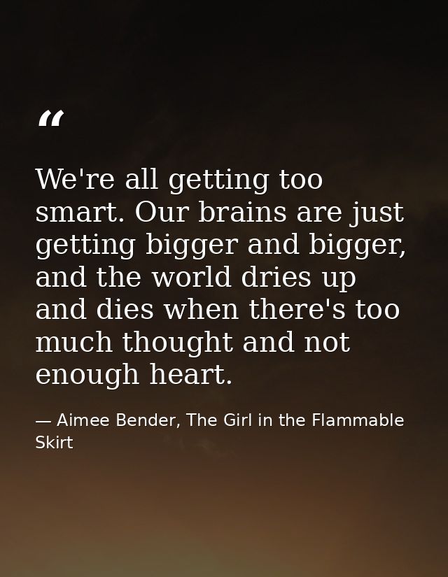 We're all getting too smart. Our brains are just getting bigger and bigger, and the world dries up and dies when there's — Aimee Bender, The Girl in the Flammable Skirt