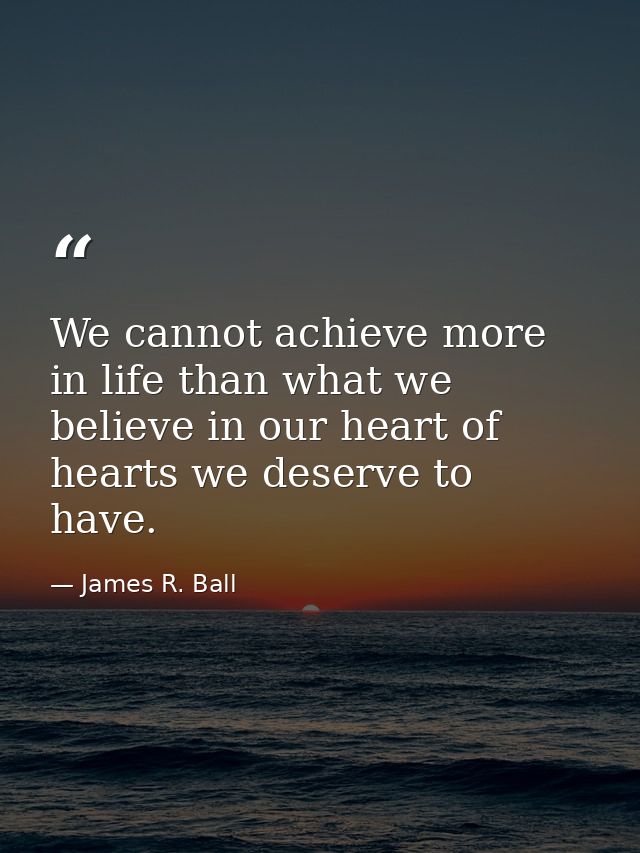 We cannot achieve more in life than what we believe in our heart of hearts we deserve to have. — James R. Ball