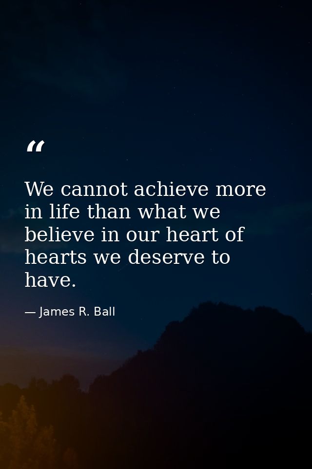 We cannot achieve more in life than what we believe in our heart of hearts we deserve to have. — James R. Ball