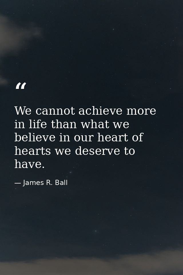 We cannot achieve more in life than what we believe in our heart of hearts we deserve to have. — James R. Ball