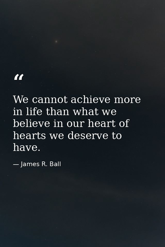 We cannot achieve more in life than what we believe in our heart of hearts we deserve to have. — James R. Ball