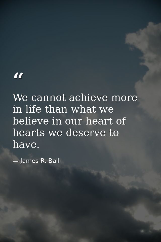 We cannot achieve more in life than what we believe in our heart of hearts we deserve to have. — James R. Ball