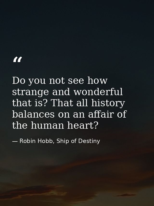 Do you not see how strange and wonderful that is? That all history balances on an affair of the human heart? — Robin Hobb, Ship of Destiny