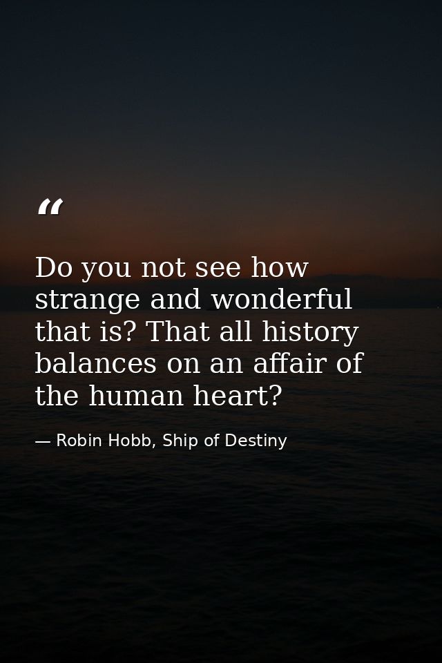 Do you not see how strange and wonderful that is? That all history balances on an affair of the human heart? — Robin Hobb, Ship of Destiny