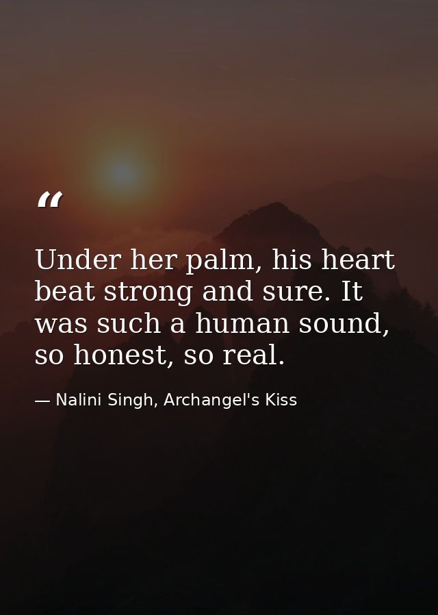 Under her palm, his heart beat strong and sure. It was such a human sound, so honest, so real. — Nalini Singh, Archangel's Kiss