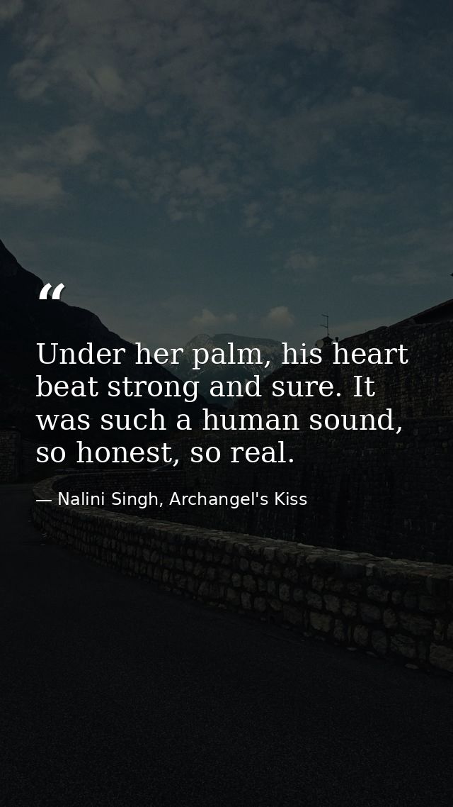 Under her palm, his heart beat strong and sure. It was such a human sound, so honest, so real. — Nalini Singh, Archangel's Kiss