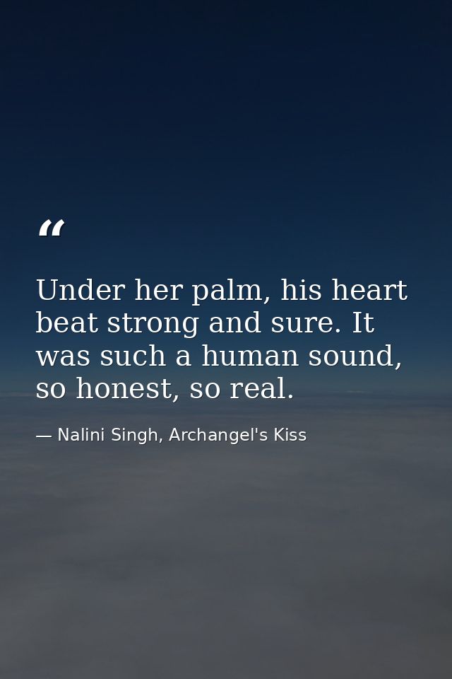 Under her palm, his heart beat strong and sure. It was such a human sound, so honest, so real. — Nalini Singh, Archangel's Kiss