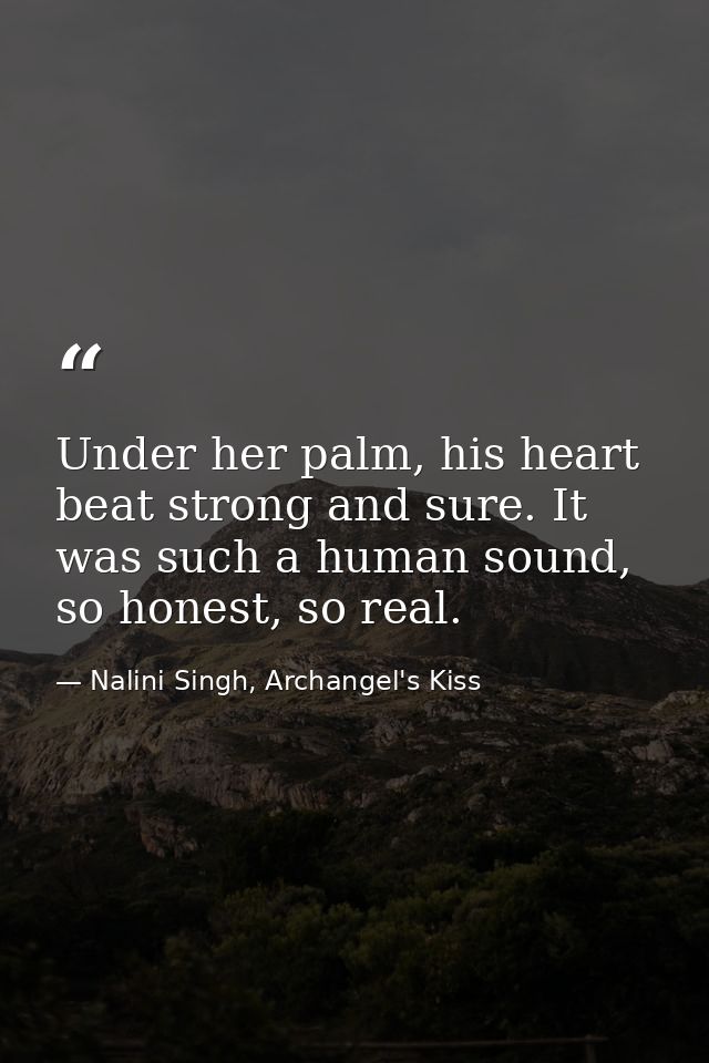 Under her palm, his heart beat strong and sure. It was such a human sound, so honest, so real. — Nalini Singh, Archangel's Kiss