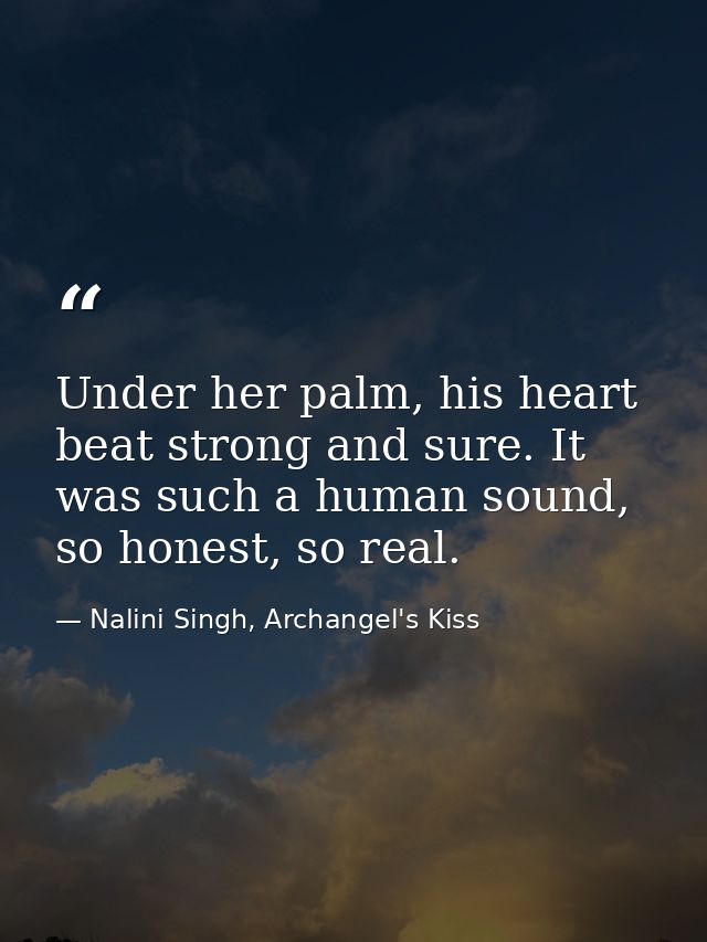Under her palm, his heart beat strong and sure. It was such a human sound, so honest, so real. — Nalini Singh, Archangel's Kiss