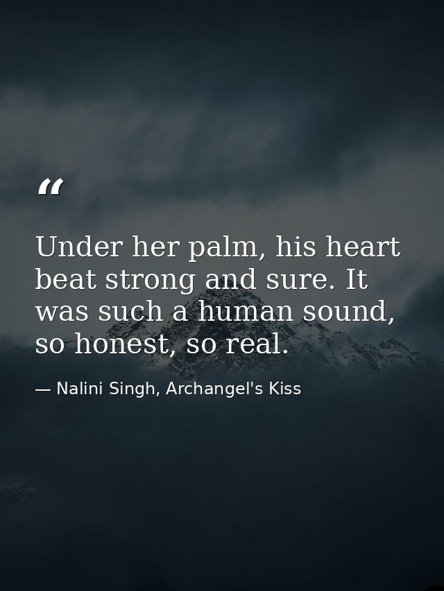 Under her palm, his heart beat strong and sure. It was such a human sound, so honest, so real. — Nalini Singh, Archangel's Kiss
