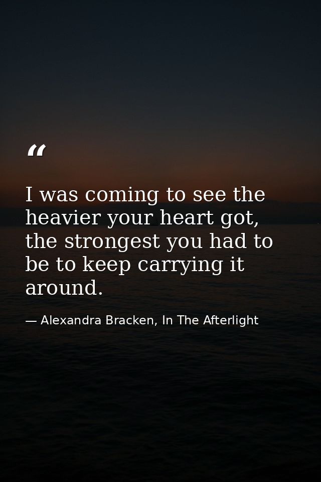 I was coming to see the heavier your heart got, the strongest you had to be to keep carrying it around. — Alexandra Bracken, In The Afterlight