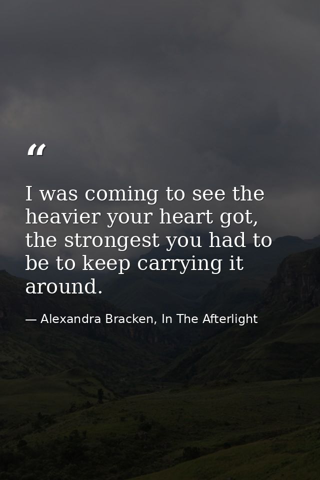 I was coming to see the heavier your heart got, the strongest you had to be to keep carrying it around. — Alexandra Bracken, In The Afterlight