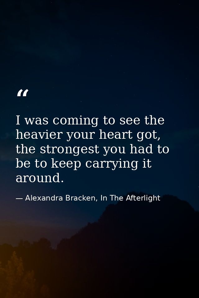 I was coming to see the heavier your heart got, the strongest you had to be to keep carrying it around. — Alexandra Bracken, In The Afterlight