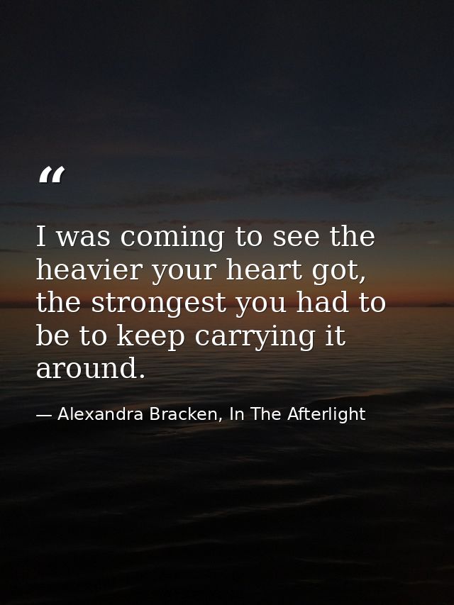 I was coming to see the heavier your heart got, the strongest you had to be to keep carrying it around. — Alexandra Bracken, In The Afterlight