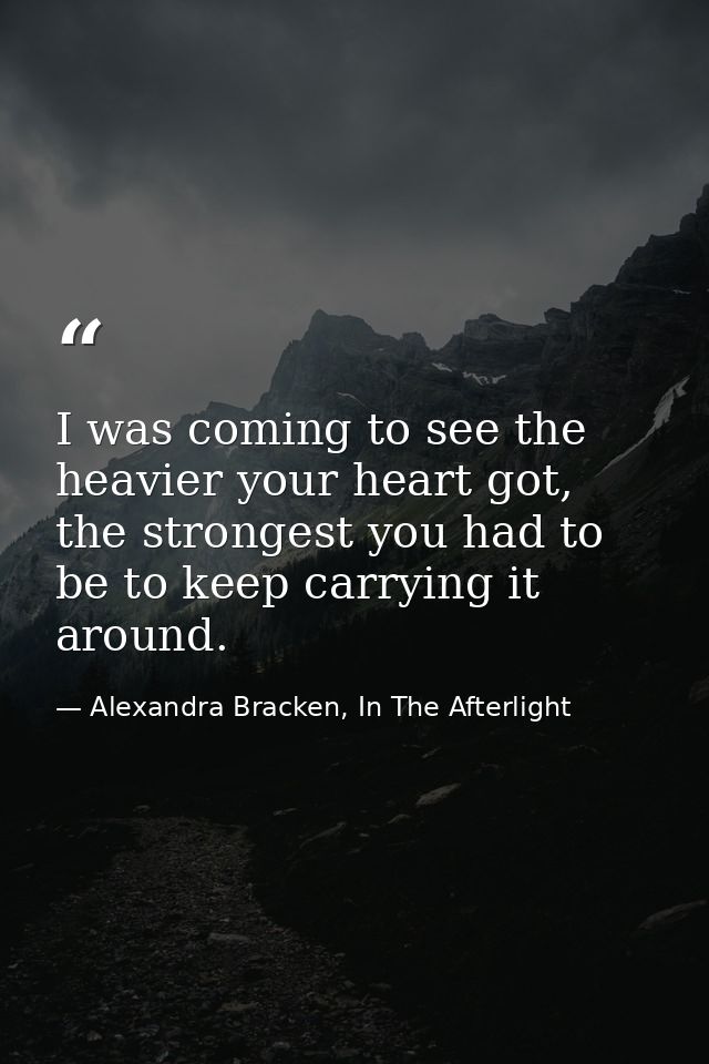 I was coming to see the heavier your heart got, the strongest you had to be to keep carrying it around. — Alexandra Bracken, In The Afterlight
