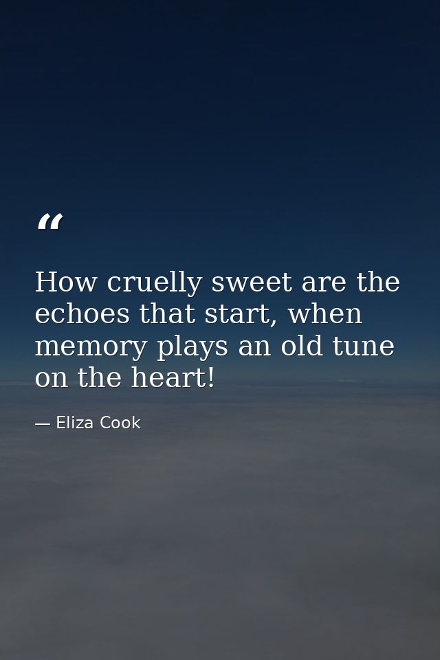 How cruelly sweet are the echoes that start, when memory plays an old tune on the heart! — Eliza Cook