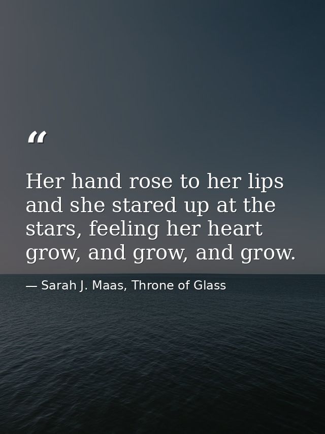 Her hand rose to her lips and she stared up at the stars, feeling her heart grow, and grow, and grow. — Sarah J. Maas, Throne of Glass