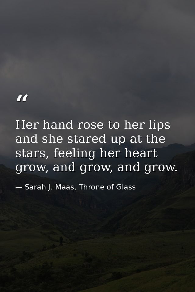 Her hand rose to her lips and she stared up at the stars, feeling her heart grow, and grow, and grow. — Sarah J. Maas, Throne of Glass