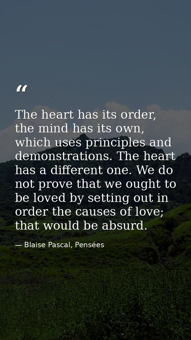 The heart has its order, the mind has its own, which uses principles and demonstrations. The heart has a different one.  — Blaise Pascal, Pensées