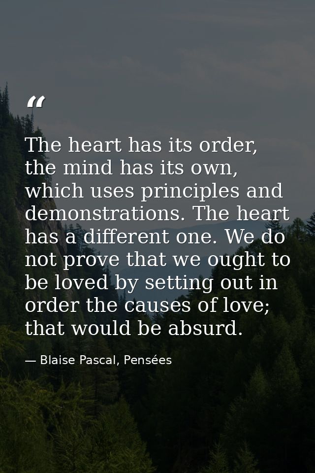 The heart has its order, the mind has its own, which uses principles and demonstrations. The heart has a different one.  — Blaise Pascal, Pensées