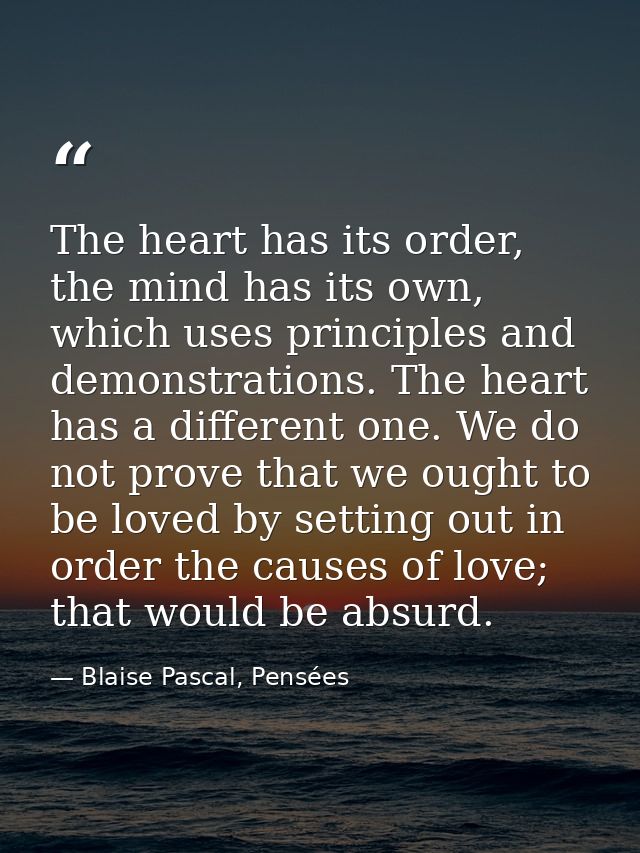 The heart has its order, the mind has its own, which uses principles and demonstrations. The heart has a different one.  — Blaise Pascal, Pensées