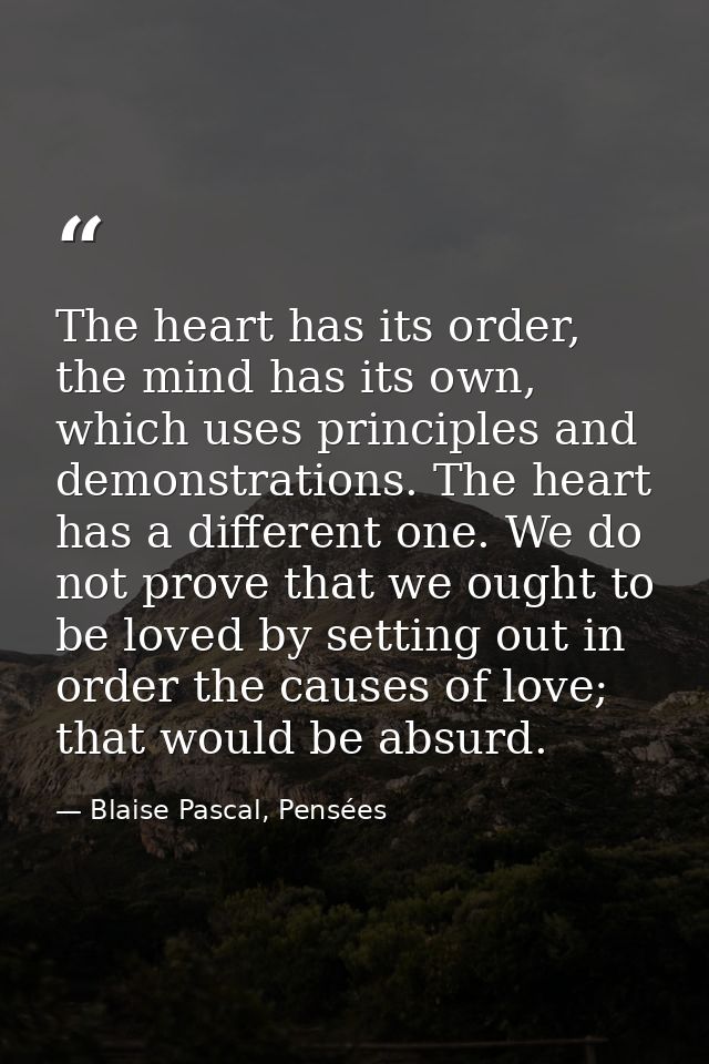The heart has its order, the mind has its own, which uses principles and demonstrations. The heart has a different one.  — Blaise Pascal, Pensées
