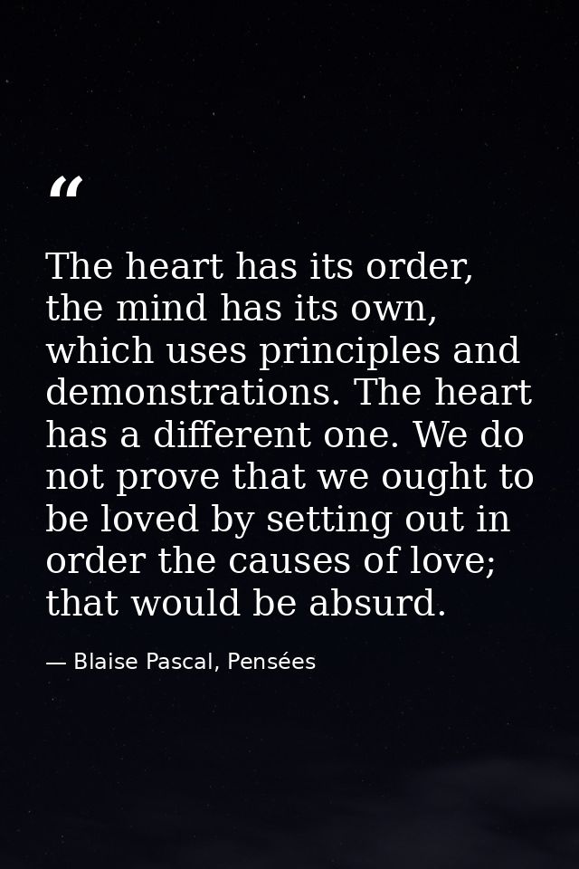 The heart has its order, the mind has its own, which uses principles and demonstrations. The heart has a different one.  — Blaise Pascal, Pensées
